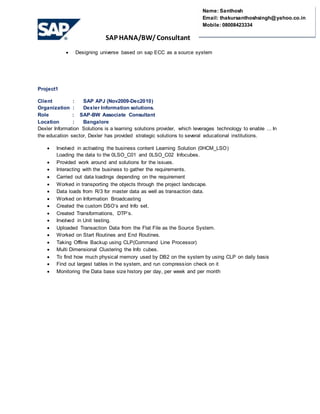 SAP HANA/BW/ Consultant
Name: Santhosh
Email: thakursanthoshsingh@yahoo.co.in
Mobile: 08008423334
 Designing universe based on sap ECC as a source system
Project1
Client : SAP APJ (Nov2009-Dec2010)
Organization : Dexler Information solutions.
Role : SAP-BW Associate Consultant
Location : Bangalore
Dexler Information Solutions is a learning solutions provider, which leverages technology to enable ... In
the education sector, Dexler has provided strategic solutions to several educational institutions.
 Involved in activating the business content Learning Solution (0HCM_LSO)
Loading the data to the 0LSO_C01 and 0LSO_C02 Infocubes.
 Provided work around and solutions for the issues.
 Interacting with the business to gather the requirements.
 Carried out data loadings depending on the requirement
 Worked in transporting the objects through the project landscape.
 Data loads from R/3 for master data as well as transaction data.
 Worked on Information Broadcasting
 Created the custom DSO’s and Info set.
 Created Transformations, DTP’s.
 Involved in Unit testing.
 Uploaded Transaction Data from the Flat File as the Source System.
 Worked on Start Routines and End Routines.
 Taking Offline Backup using CLP(Command Line Processor)
 Multi Dimensional Clustering the Info cubes.
 To find how much physical memory used by DB2 on the system by using CLP on daily basis
 Find out largest tables in the system, and run compression check on it
 Monitoring the Data base size history per day, per week and per month
 