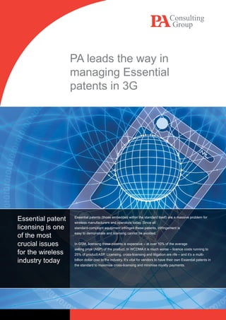 PA leads the way in
                                    managing Essential
                                    patents in 3G




  ‘Heading level 1’ style 13/16
  Introduction text introduction text introduction
  text introduction text style 11/14

  ‘Heading level 2’ style 9/14 bold
  ‘Body text’ style 9pt/14pt with 1 carriage return between
  paragraphs.

  • ‘bullet point’ style with no return before or between
    bullets and 1 carriage return after the set of bullets
    – ‘dash point’ style with no return before or between
      dashes and 1 carriage return after the set of dashes

Essential3’patent italic if required (thoseand operators today. Since all itself) are a massive problem for
                                      Essential patents            embedded within the standard
  ‘Heading level style 9pt/14pt       wireless manufacturers
licensing is one Figstandard-compliant equipment infringes these patents, infringement is
  Figure 1: Figure heading (8pt/11pt    number bold &
            heading non-bold) – alwayseasy to demonstrate and licensing cannot be avoided.
of the most                            place above the figure.


crucial issues                        In GSM, licensing these patents is expensive – at over 10% of the average
                                      selling price (ASP) of the product. In WCDMA it is much worse – licence costs running to
for the wireless                      25% of product ASP. Licensing, cross-licensing and litigation are rife – and it’s a multi-

industry today                        billion dollar cost to the industry. It’s vital for vendors to have their own Essential patents in
                                        the standard to maximise cross-licensing and minimise royalty payments.
 