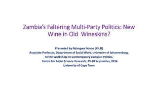 Zambia’s Faltering Multi-Party Politics: New
Wine in Old Wineskins?
Presented by Ndangwa Noyoo (Ph.D)
Associate Professor, Department of Social Work, University of Johannesburg,
At the Workshop on Contemporary Zambian Politics,
Centre for Social Science Research, 29-30 September, 2016
University of Cape Town
 