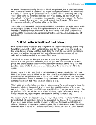 4Step 1 : Writing the Song
Of all the topics surrounding the music production process, this is the one with the
least number of technical solutions. No plugin, compressor or effect will cover up a
bad song for very long. No processor will change the attitude or feeling of a song.
These tools can only enhance an energy that must already be present. In the
example above, heavily compressing the recording may help to convey the feeling
of being trapped. This approach may work against you, however, if the song
focusses on the feeling of freedom while on the high.
This is the reason that the songwriting process is so critical to get right before even
attempting to start to make a music production out of it. If a song can't hold the
interest of a listener when presented in its most simple form, then it likely can't
withstand the music production process without becoming and endless parade of
bandaids.
3. Holding the Attention of the Listener
How would you like to present the song? How will the dynamic energy of the song
flow? Do you want it to start out simple and end big? Do you want it to start out
big, drop down in energy and then explode in the end? Do you want it to maintain
an even energy level throughout? Any one of these methods can work if the
selected method supports the message of the song.
The classic structure for a song starts with a verse which presents a story or
situation. It tells you what happened, how you got into this situation in the first
place. The chorus section then conveys the emotional result of the story that has
just been told. It tells the listener what has resulted from the events told in the
verse.
Usually, there is a back and forth profession between verse and chorus that may
lead into a breakdown or bridge section. The breakdown or bridge sections will take
you to another perspective of the story. It may be the truth of what has transpired,
it may represent a reprieve from the story so that the impact of the remaining story
is more dynamically felt when the next chapter is told.
This traditional method of songwriting is not necessary if a creative way to keep the
interest of a listener is created. A song about the repetitive nature of living and
working in a big city may benefit from a repetitive loop or programmed rhythm. The
programed, repetitive nature of the production may help to convey the feeling of
living a robotic life, repeating the same pattern of living day after day.
The reason why the traditional verse, chorus, bridge method works is that there is a
template that will most likely to hold the interest of the listener if presented well.
Every story has a setup (verse) a problem or dilemma (chorus), a realization or
solution (bridge or breakdown), and an ending. The ending can be any of the other
song elements or something completely different depending on how the story ends.
 