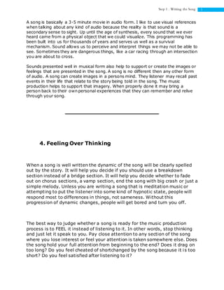 5Step 1 : Writing the Song
A song is basically a 3-5 minute movie in audio form. I like to use visual references
when talking about any kind of audio because the reality is that sound is a
secondary sense to sight. Up until the age of synthesis, every sound that we ever
heard came from a physical object that we could visualize. This programming has
been built into us for thousands of years and serves us well as a survival
mechanism. Sound allows us to perceive and interpret things we may not be able to
see. Sometimes they are dangerous things, like a car racing through an intersection
you are about to cross.
Sounds presented well in musical form also help to support or create the images or
feelings that are presented in the song. A song is no different then any other form
of audio. A song can create images in a persons mind. They listener may recall past
events in their life that relate to the story being told in the song. The music
production helps to support that imagery. When properly done it may bring a
person back to their own personal experiences that they can remember and relive
through your song.
4. Feeling Over Thinking
When a song is well written the dynamic of the song will be clearly spelled
out by the story. It will help you decide if you should use a breakdown
section instead of a bridge section. It will help you decide whether to fade
out on chorus sections, a vamp section, end the song with big crash or just a
simple melody. Unless you are writing a song that is meditation music or
attempting to put the listener into some kind of hypnotic state, people will
respond most to differences in things, not sameness. Without this
progression of dynamic changes, people will get bored and turn you off.
The best way to judge whether a song is ready for the music production
process is to FEEL it instead of listening to it. In other words, stop thinking
and just let it speak to you. Pay close attention to any section of the song
where you lose interest or feel your attention is taken somewhere else. Does
the song hold your full attention from beginning to the end? Does it drag on
too long? Do you feel cheated of shortchanged by the song because it is too
short? Do you feel satisfied after listening to it?
 