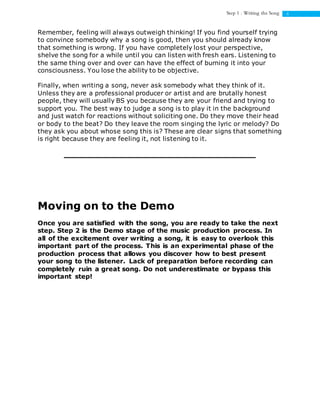 6Step 1 : Writing the Song
Remember, feeling will always outweigh thinking! If you find yourself trying
to convince somebody why a song is good, then you should already know
that something is wrong. If you have completely lost your perspective,
shelve the song for a while until you can listen with fresh ears. Listening to
the same thing over and over can have the effect of burning it into your
consciousness. You lose the ability to be objective.
Finally, when writing a song, never ask somebody what they think of it.
Unless they are a professional producer or artist and are brutally honest
people, they will usually BS you because they are your friend and trying to
support you. The best way to judge a song is to play it in the background
and just watch for reactions without soliciting one. Do they move their head
or body to the beat? Do they leave the room singing the lyric or melody? Do
they ask you about whose song this is? These are clear signs that something
is right because they are feeling it, not listening to it.
Moving on to the Demo
Once you are satisfied with the song, you are ready to take the next
step. Step 2 is the Demo stage of the music production process. In
all of the excitement over writing a song, it is easy to overlook this
important part of the process. This is an experimental phase of the
production process that allows you discover how to best present
your song to the listener. Lack of preparation before recording can
completely ruin a great song. Do not underestimate or bypass this
important step!
 