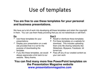 Use of templates
You are free to use these templates for your personal
and business presentations.

We have put a lot of work into developing all these templates and retain the copyright
in them. You can use them freely providing that you do not redistribute or sell them.
Do                                        Don’t
 Use these templates for your             Resell or distribute these templates
  presentations                            Put these templates on a website for
 Display your presentation on a web        download. This includes uploading
  site provided that it is not for the      them onto file sharing networks like
  purpose of downloading the                Slideshare, Myspace, Facebook, bit
  template.                                 torrent etc
 If you like these templates, we would    Pass off any of our created content as
  always appreciate a link back to our      your own work
  website. Many thanks.

 You can find many more free PowerPoint templates on
          the Presentation Magazine website
           www.presentationmagazine.com
 