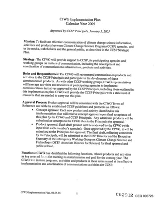CIWG Implementation Plan
                                   Calendar Year 2005
                        Approved by CCSP Principals, January 5, 2005


  Mission: To facilitate effective communication of climate change science information,
  activities and products between Climate Change Science Program (CCSP) agencies, and
  to the media, stakeholders and the general public, as described in the CCSP Strategic
  Plan.

  Strategy: The CIWG will provide support to CCSP, its participating agencies and
  working groups on matters of communication, including the development and
  coordination of communications infrastructure, products and activities.

 Roles and Responsibilities: The CIWG will recommend communication products and
 activities to the CCSP Principals and participate in the development of these
 communication products. As with other CCSP working groups, CIWG representatives
 will leverage activities and resources of participating agencies to implement
 communications initiatives approved by the CCSP Principals, including those outlined in
 this implementation plan. CIWG will provide the CCSP Principals with a statement of
 resources that are needed to carry out this plan.

 Approval Process: Product approval will be consistent with the CIWG Terms of
 Reference and with the established CCSP guidelines and protocols as follows:
           Concept approval: Each new product and activity identified in this
           implementation plan will receive concept approval upon final acceptance of
           this plan by the CIWG and CCSP Principals. Any additional products will be
           submitted as concepts to the CIWG then to the Principals for approval.
           Product approval: Each draft product will be reviewed by the CIWG (with
           input from each member’s agencies). Once approved by the CIWG, it will be
           submitted to the Principals for approval. The final draft, reflecting comments
          by the Principals, will be submitted to the CCSP Director and the Executive
          Secretary of the Interagency Working Group on Climate Change Science and
          Technology (OSTP Associate Director for Science) for final approval and
          public release.

Functions: CIWG has identified the following functions, related products and activities
as key areas of ,.: ...... for meeting its stated mission and goal for the coming year. The
CIWG will initiate programs, activities and products in these areas aimed at the effective
implementation and coordination of communications activities for CCSP.




CIWG Implementation Plan, 01.05.05
                                                                                              CEQ 006726
 