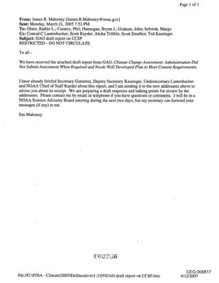 Page 1 of 1


From: James R. Mahoney [James.R.Mahoney@noaa.gov]
Sent: Monday, March 21, 2005 7:52 PM
To: Olsen, Kathie L.; Cooney, Phil; Hannegan, Bryan J.; Graham, John; Schwab, Margo
Cc: Conrad C Lautenbacher; Scott Rayder; Ahsha Tribble; Scott Smullen; Ted Kassinger
Subject: GAO draft report on CCSP
RESTRICTED - DO NOT CIRCULATE

To all -

We have received the attached draft report from GAO, Climate Change Assessment: Administration Did
Not Submit Assessment When Required and Needs Well Developed Plan to Meet Content Requirements.


I have already briefed Secretary Gutierrez, Deputy Secretary Kassinger, Undersecretary Lautenbacher
and NOAA Chief of Staff Rayder about this report, and I am sending it to the new addressees above to
advise you about its receipt. We are preparing a draft response and talking points for review by the
addressees. Please contact me by email or telephone if you have questions or comments. I will be in a
NOAA Science Advisory Board meeting during the next two days, but my secretary can forward your
messages (if any) to me.

Jim Mahoney




                                                                                            CEQ 006817
file://G:~FOIA - Climate2005~Deliberativel-3.05GAO draft report on CCSP.htm           4/12/2007
 