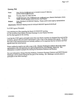 Page 1 of 1




 Cooney, Phil

 From:         ccsp_info-bounces@usgcrp.gov on behalf of James R. Mahoney
               [James.R.Mahoney@noaa.gov]
 Sent:         Thursday, March 24, 2005 4:50 PM
 To:           ccsp@usgcrp.gov; ccsp_info@usgcrp.gov; ipo@usgcrp.gov; Allandra Washington; Ahsha
               Tribble; Jennifer Sprague; David Conover; Scott Rayder
 Subject:      [ccsp_info] March 30 IWGCCST Meeting - Please confirm senior agency representatives
               attending
 Attachments: IWGCCST Meeting Invite 03-16-05.pdf; IWGCCST Agenda 03-30-05.pdf

To CCSP Agency Principals:

I am attaching two files regarding the March 30 IWGCCST meeting:
(1) The invitation from Deputy Secretary Kassinger to your Deputy Secretary
(2) The final agenda for the meeting
I ask that the Ci2SP agency principals assure that your deputy secretary (or designee) has received the
invitation, and provide your senior representative with a copy of the attached final agenda. We know
that some of the named positions are currently unfilled, so it is important that the invitation and final
agenda reach the correct person.
Please confirm by email to me with a copy_ to Ms. Allandra Washin togko~_(address above) the senior
representative who will r~present your a eggng_y/department ~y noon Monday, March 28. This
information is needed to prepare the meeting for Secretaries Gutierrez and Bodman.

For your information, Energy Secretary Bodman, Commerce Secretary Gutierrez and OSTP Director
Marburger will be present during the first part of the meeting. (Dr. Marburger currently plans to
participate in the entire meeting.)




                                                                                                 CEQ 006821
 3/28/2005
 