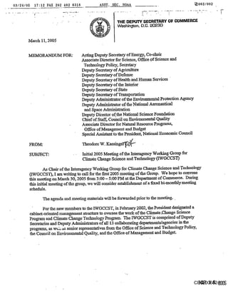 03/24/05      17:12 FAX202 482 6318              ASST. SEC, NOAA                                     [~002/002



                                                           31-IE DEPIFI’~ SECRETARY OF I~MMERCE
                                                           Washington. D.C. 20230


       March 11, 2005


       MEMORANDUM FOR:                 A.eting Deputy Secretary of Energy, Co-chaix
                                       Associate Director for Science, Office of Science and
                                        Technology Policy, Secretary
                                       Deputy Secretary of Agriculture
                                       Deputy Secretary of Defense
                                       DepuW Secretary of Health kud Human Services
                                       Deputy Secretary of the Interior
                                       DepuW Secretary of State
                                       Deputy Secretm-y of Transportation
                                       Deputy A~trator of the Environmental Protection Agency
                                       Deputy Administrator of the National Aeronantieal
                                        and Space Administration
                                       Deputy Dkeetor of,the National Science Foundation
                                       Chief of Sm~ Counoil on Environmental Quality
                                       Associate Director for Natural Resourc~ Programs,
                                        Office of Maaagement and Budget
                                       Special Assistant to the President, National Economic Council

       FROM~                            Theodore W. Kassinger-~-~

       SUBJECT:                         Initial 2005 Meeting of the Interagenoy Worldag Group for
                                        Climate Chango Science and Technology 0WGCCST)

                As Chair of the Interagency Wofldng Group for Climate Change Science trod Technology
       (IWGCCST), I am writing to call for the flint 2005 meeting of the Group. We hope to convene
       this meeting on March 30, 2005 from 3:00 - 5:00 PM at the Department of Commerce. Dttring
       this initial meeting of the group, we will consider establishment of a fixed bi-monthly meeting
       schedule.

                  The agenda and meeting materials will be forwarded prior to the meeting.,

                  For the new members to the 1-WGCCST, in February 2002, the President designated a
           cabinet-oriented management su-uetazm to oversee the work of the Climate ,Change Science
           Program and Climate Change Technology Program. The IWGCCST is comprised of Deputy
           Secretaries and Deputy Administrators of all 13 collaborating departmentMageneies in the
           programs, as w~,;; as senior representatives from the Office of Science and Technology Policy,
           the CouneiI on Environmental Quality, and the Office of Management and Budget.




                                                                                                     CEQ 006824
                                                                                                       lVlAR 16 2005
 