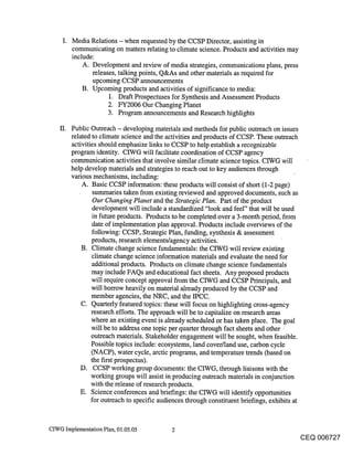 Media Relations - when requested by the CCSP Director, assisting in
          communicating on matters relating to climate science. Products and activities may
          include:
              A. Development and review of media strategies, communications plans, press
                 releases, talking points, Q&As and other materials as required for
                 upcoming CCSP announcements
              B. Upcoming products and activities of significance to media:
                      1. Draft Prospectuses for Synthesis and Assessment Products
                      2. FY2006 Our Changing Planet
                      3. Program announcements and Research highlights

    It.   Public Outreach - developing materials and methods for public outreach on issues
          related to climate science and the activities and products of CCSP. These outreach
          activities should emphasize links to CCSP to help establish a recognizable
          program identity. CIWG will facilitate coordination of CCSP agency
          communication activities that involve similar climate science topics. CIWG will
          help develop materials and strategies to reach out to key audiences through
          various mechanisms, including:
              A. Basic CCSP information: these products will consist of short (1-2 page)
                   summaries taken from existing reviewed and approved documents, such as
                   Our Changing Planet and the Strategic Plan. Part of the product
                   development will include a standardized "look and feel" that will be used
                  in future products. Products to be completed over a 3-month period, from
                  date of implementation plan approval. Products include overviews of the
                  following: CCSP, Strategic Plan, funding, synthesis & assessment
                  products, research elements/agency activities.
              B. Climate change science fundamentals: the CIWG will review existing
                  climate change science information materials and evaluate the need for
                  additional products. Products on climate change science fundamentals
                  may include FAQs and educational fact sheets. Any proposed products
                  will require concept approval from the CIWG and CCSP Principals, and
                  will borrow heavily on material already produced by the CCSP and
                  member agencies, the NRC, and the IPCC.
              C. Quarterly featured topics: these will focus on highlighting cross-agency
                  research efforts. The approach will be to capitalize on research areas
                  where an existing event is already scheduled or has taken place. The goal
                  will be to address one topic per quarter through fact sheets and other ¯
                  outreach materials. Stakeholder engagement will be sought, when feasible.
                  Possible topics include: ecosystems, land cover/land use, carbon cycle
                  (NACP), water cycle, arctic programs, and temperature trends (based on
                  the first prospectus).
              D. CCSP working group documents: the CIWG, through liaisons with the
                  working groups will assist in producing outreach materials in conjunction
                  with the release of research products.
             E. Science conferences and briefings: the CIWG will identify opportunities
                  for outreach to specific audiences through constituent briefings, exhibits at


CIWG Implementation Plan, 01.05.05            2
                                                                                            CEQ 006727
 