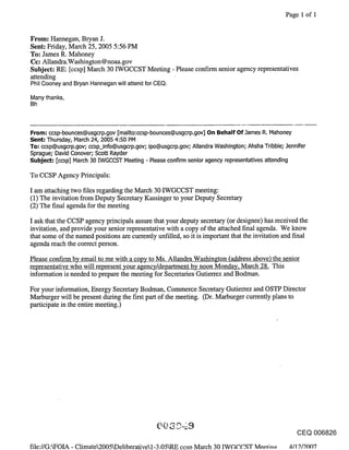 Page 1 of i


From: Hannegan, Bryan J.
Sent: Friday, March 25, 2005 5:56 PM
To: James R. Mahoney
Cc: Allandra.Washington @noaa.gov
Subject: RE: [ccsp] March 30 IWGCCST Meeting - Please confirm senior agency representatives
attending
Phil Cooney and Bryan Hannegan will attend for CEQ.
Many thanks,
Bh



From: ccsp-bounces@usgcrp.gov [mailto:ccsp-bounces@usgcrp.gov] On Behalf Of.lames R. Mahoney
Sent: Thursday, March 24, 2005 4:50 PM
To: ccsp@usgcrp.gov; ccsp_info@usgcrp.gov; ipo@usgcrp.gov; Allandra Washington; Ahsha Tribble; Jennifer
Sprague; David Conover; Scott Rayder
Subject: [ccsp] March 30 IWGCCST Meeting - Please confirm senior agency representatives attending

To CCSP Agency Principals:

I am attaching two files regarding the March 30 IWGCCST meeting:
(1) The invitation from Deputy Secretary Kassinger to your Deputy Secretary
(2) The final agenda for the meeting

I ask that the CCSP agency principals assure that your deputy secretary (or designee) has received the
invitation, and provide your senior representative with a copy of the attached final agenda. We know
that some of the named positions are currently unfilled, so it is important that the invitation and final
agenda reach the correct person.

Please confirm by email to me with a copy to Ms. Allandra Washington (address above) the senior
representative who will represent your agency/department by noon Monday, March 28. This
information is needed to prepare the meeting for Secretaries Gutierrez and Bodman.

For your information, Energy Secretary Bodman, Commerce Secretary Gutierrez and OSTP Director
Marburger will be present during the first part of the meeting. (Dr. Marburger currently plans to
participate in the entire meeting.)




                                                                                                   CEQ 006826

file://G:kFOIA - Climate2005kDeliberativel-3.05kR_E ccsn March 30 IWGCCST Mee, tln~ 4/12/20~7
 