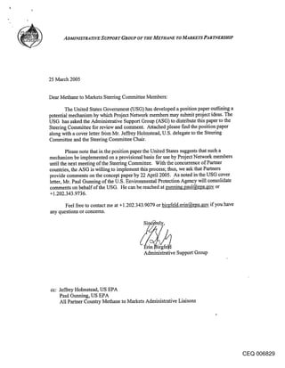 ADMINISTRATIVE SUPPORT GROUP OF THE METHANE TO MARKETS PARTNERSHIP




25 March 2005


Dear Methane to Markets Steering Committee Members:

       The United States Government (USG) has developed a position paper outlining a
potential mechanism by which Project Network members may submit project ideas, The
USG has asked the Administrative Support Group (ASG) to distribute this paper to the
Steering Committee for review and comment. Attached please fred the position paper
along with a cover letter frbm Mr. Jeffrey Holmstead, U.S. delegate to the Steering
Committee and the Steering Committee Chair.

        Please note that in the position paper the United States suggests that such a
mechanism be implemented on a provisional basis for use by Project Network members
until the next meeting of the Steering Committee. With the concurrence of Partner
countries, the ASG is willing to implement this process; thus, we ask that Partners
provide comments on the concept paper by 22 April 2005. As noted in the USG cover
letter, Mr. Paul Gunning of the U.S. Environmental Protection Agency will consolidate
comments on behalf of the USG. He can be reached at gunning.paul@epa.gov or
+1.202.343.9736.

      Feel free to contact me at +1.202.343.9079 or birgfeld.erin@epa..~o~ if you have
any questions or concerns.




                                          Administrative Support Group




cc: Jeffrey Holmstead, US EPA
    Paul Gunning, US EPA
    All Partner Country Methane to Markets Administrative Liaisons




                                                                                         CEQ 006829
 