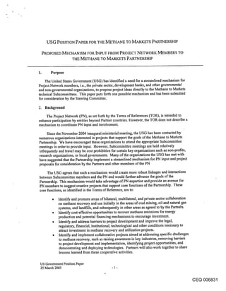 USG POSITION PAPER FOR THE METHANE TO MARKETS PARTNERSHIP

 PROPOSED MECHANISM FOR INPUT FROM PROJECT NETWORK MEMBERS TO
             THE METHANE TO MARKETS PARTNERSHIP


1.     Purpose

    The United States Government (USG) has identified a need for a streamlined mechanism for
Project Network members, i.eo, the private sector, development banks, and other governmental
and non-governmental organizations, to propose project ideas directly to the Methane to Markets
technical Subcommittees. This paper puts forth one possible mechanism and has been submitted
for consideration by the Steering Committee.

2. Background

    The Project Network (PN), as set forth by the Terms of References (TOR), is intended to
enhance participation by entities beyond Partner countries. However, the TOR does not describe a
mechanism to coordinate PN input and involvement.

     Since the November 2004 inaugural ministerial meeting, the USG has been contacted by
numerous organizations interested in projects that support the goals of the Methane to Markets
Partnership. We have encouraged these organizations to attend the appropriate Subcommittee
meetings in order to provide input. However, Subcommittee meetings are held relatively
infrequently and travel may be cost prohibitive for certain key organizations such as non-profits,
research organizations, or local governments. Many of the organizations the USG has met with
have suggested that the Partnership implement a streamlined mechanism for PN input and project
proposals for consideration by the Partners and other members of the PN

     The USG agrees that such a mechanism would create more robust linkages and interactions
between Subcommittee members and the PN and would further advance the goals of the
Partnership. This mechanism would take advantage of PN expertise and provide an avenue for
PN members to suggest creative projects that support core functions of the Partnership. These
core functions, as identified in the Terms of Reference, are to:

            Identify and promote areas of bilateral, multilateral, and private sector collaboration
            on methane recovery and use initially in the areas of coal mining, oil and natural gas
            systems, and landfills, and subsequently in other areas as agreed to by the Partners.
            Identify cost-effective opportunities to recover methane emissions for energy
            production and potential financing mechanisms to encourage investment.
            Identify and address barriers to project development and improve the legal,
            regulatory, financial, institutional, technological and other conditions necessary to
            attract investment in methane recovery and utilization projects.
            Identify and implement collaborative projects aimed at addressing specific challenges
            to methane recovery, such as raising awareness in key industries, removing barriers
            to project development and implementation, identifying project opportunities, and
            demonstrating and deploying technologies. Partners will also work together to share
            lessons learned from these cooperative activities.

 US Government Position Paper
 25 March 2005


                                                                                                      CEQ 006831
 