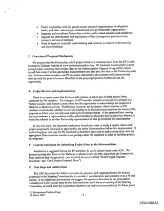 *   Foster cooperation with the private sector, research organizations, development
           banks, and other relevant governmental and non-governmental organizations.
       ¯   Integrate and coordinate Partnership activitieswith related activities and initiatives.
       ¯   Support the identification and deployment of best management practices in the
           recovery and use of methane.
       ¯   Work to improve scientific understanding and certainty in relation to the recovery
           and use of methane.


3. Overview of Proposed Mechanism

     We propose that the Partnership solicit project ideas on a continual basis from the PN via the
Methane to Markets website at w~,nv.methanetomarkets.org. PN members would submit a short
concept paper outlining their project ideas to the Administrative Support Group (ASG) which
would then route it to the appropriate Subcommittee and also post the idea on the Partnership web
site. Subcommittee members and PN members interested in the concept could communicate
directly with the point of contact identified in the project proposal to further discuss the
opportunity.


4. Project Review and Implementation

    There is no requirement that Partners will endorse or act on any of these project ideas
submitted by PN members. For example, ifa PN member submits a concept for a project in a
Partner country, that Partner country then has the opportunity to acknowledge fl~e project as a
Methane to Markets activity. If additional resources are necessary, other countries or PN
members could decide whether to provide funding or in-kind resources based on the merits of the
proposal and their own priorities and criteria for funding projects. If the proposed host country
does not maintain a representative on the subcommittee to which the project idea was referred, it
would be referred to another Partnership representative of that government for consideration.

    In our own view, the proposed mechanism would not create or imply a system where each
project proposal is reviewed or approved by the entire Subcommittee before it is implemented. It
would simply be one way for PN members to float their ideas and to make connections with the
appropriate Subcommittee members and perhaps other PN members in order to facilitate project
development.

5. General Guidelines for Submitting Project Ideas to the Subcommittees

   Attached is a suggested format for PN members to use to submit ideas to the ASG. we
propose posting this form on the Methane to Markets web site after input from the Partners has
been received and incorporated. (see attached documents titled "’Draft Project Proposal
Guidance" and "Draft Project Proposal Form")

 6. Next Steps and Action Items

     The USG has asked the ASG to circulate our proposal and suggested format for project
 proposals to the Steering Committee for its members’ consideration and comment over a 30-day
 period. If no objections are received, we suggest the approach described in our proposal be
 instituted on a provisional basis by the Subcommittees until the next meeting of the Steering
 Committee, at which time the Committee members can make recommendations for future years.

 US Government Position Paper
 25 March 2005                                   -2-

                                                                                                      CEQ 006832
 