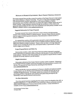 METHANE TO MARKETS PARTNERSHIP: DRAFT PROJECT PROPOSAL GUIDANCE

This project proposal form provides a means for members of the Project Network to share project
ideas with the Methane to Markets Partnership. The goal is to link project developers together
with interested Partners and their representatives on the relevant Methane to Markets
Subcommittees and to facilitate collaboration on projects that support methane capture and use in
Partner countries. Project proposals submitted through this mechanism will be routed to the
appropriate Subcommittees for their review and consideration and made publicly available via the
Methane to Markets website at www.methanetomarkets.or~.

    Suggested Information for Project Proposals

    The project proposal form requests information useful to Partners and Subcommittee
members when evaluating Methane to Markets projects. However, Project Network members
need not supply all of the requested information, if that information is deemed sensitive or
business confidential.

    It is expected that countries will be particularly interested in project proposals that have
def’med outcomes and measurable benefits in terms of methane emissions reductions, and/or that
address key obstacles to project investment. Projects which cost share or leverage funds from
multiple sources including the private sector, development banks, or governments will likely
receive a higher level of interest.

    Project Proposal Review and Follow Up

     Subcommittee members, and/or other Project Network members interested in pursuing a
 project opportunity are instructed to follow up directly with the point of contact identified in the
 project proposal. Members of the Subeommittees are not required to respond directly to project
 proposals nor are they required to provide feedback.

     Eligible Submissions

     Only project submissions from Project Network members will be considered. Submissions
 by non-Project Network members will not be forwarded to the Subcommittees or posted on the
 web site. You may join the Project Network by submitting the form found at
 ~vw.methanetomarkets.org.

     Please note that this is just one mechanism for Partners to identify and implement proje(ts.
 Country Partners can also identify, projects themselves and undertake activities that are not
 submitted through this process. For example, another key mechanism for identifying and
 prioritizing activities is through the sector specific action plans being developed by the
 Partnership’s sector specific technical subcommittees.

     For More Information

      If you have general questions regarding this form please contact Erin Birgfeld of the ASG at
  birRfeld.erin@epa.gov, or +1-202-343-9079. If you would like to discuss your project proposal,
  please contact the appropriate Technical Subcommittee members. Contact information is
  available on-line at www.methanetomarkets.or.~.

  US Government Position Paper
  25 March 2005                                   -3-


                                                                                                        CEQ 006833
 