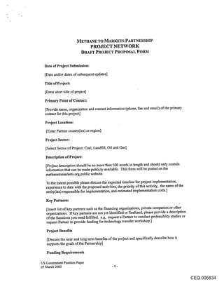 METHANE TO MARKETS PARTNERSHIP
                                   PROJECT NETWORK
                             DRAFT PROJECT PROPOSAL FORM

  Date of Project Submission:

  [Date and/or dates of subsequent updates]

  Title of Project:

  [Enter short title of project]

  Primary Point of Contact:

  [Provide name, organization and contact information (phone, fax and email) of the primary
  contact for this project]

  Project Location:

   [Enter Partner county(ies) or region]

   Project Sector:

   [Select Sector of Project: Coal, Landfill, Oil and Gas]

   Description of Project:

   [Project description should be no more than 500 words in length and should only contain
   information that can be made publicly available. This form will be posted on the
   methanetomarkets.org public website.

   To the extent possible please discuss the expected timeline for project implementation,
   experience to date with the proposed activities, the priority of this activity, the name of the
   entity(ies) responsible for implementation, and estimated implementation costs.]

   Key Partners:

   [Insert list of key partners such as the financing organizations, private companies or other
   organizations. If key partners are not yet identified or finalized, please provide a description
   of the functions you need fulfilled, e.g. request a Partner to conduct prefeasiblity studies or
   request Partner to provide funding for technology transfer workshop ]

   Project Benefits

   [Discuss the near and long term benefits of the project and specifically describe how it
   supports the goals of the Partnership]

   Funding Requirements

US Government Position Paper
25 March 2005                                   -4-


                                                                                                      CEQ 006834
 