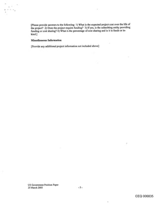 [Please provide answers to the following: 1) What is the expected project cost over the life of
  the project? 2) Does the project require funding? 3) If yes, is the submitting entity providing
  funding or cost sharing? 4) What is the percentage of cost sharing and is it in funds or in-
  kind.]
  Miscellaneous Information
   [Provide any additional project information not included above]




US Government Position Paper
25 March 2005                                -5-


                                                                                              CEQ 006835
 