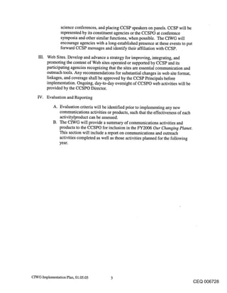 science conferences, and placing CCSP speakers on panels. CCSP will be
                 represented by its constituent agencies or the CCSPO at conference
                 symposia and other similar functions, when possible. The CIWG will
                 encourage agencies with a long-established presence at these events to put
                 forward CCSP messages and identify their affiliation with CCSP.

         Web Sites. Develop and advance a stra.tegy for improving, integrating, and
         promoting the content of Web sites operated or supported by CCSP and its
         participating agencies recognizing that the sites are essential communication and
         outreach tools. Any recommendations for substantial changes in web site format,
         linkages, and coverage shall be approved by the CCSP Principals before
         implementation. Ongoing, day-to-day oversight of CCSPO web activities will be
         provided by the CCSPO Director.
   IV. Evaluation and Reporting

            A. Evaluation criteria will be identified prior to implementing any new
               communications activities or products, such that the effectiveness of each
               activity/product can be assessed.
            B. The CIWG will provide a summary of communications activities and
               products to the CCSPO for inclusion in the FY2006 Our Changing Planet.
               This section will include a report on communications and outreach
               activities completed as well as those activities planned for the following
               year.




CIWG Implementation Plan, 01.05.05          3
                                                                                         CEQ 006728
 