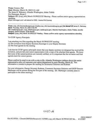 Page 1 of i


 From: Cooney, Phil
 Sent: Monday, March 28, 2005 9:31 AM
 To: James R. Mahoney; Allandra Washington; Ahsha Tribble
 Cc: Hannegan, Bryan J.
 Subject: RE: [ccsp_info] March 30 IWGCCST Meeting - Please confirm senior agency representatives
 attending
 Bryan Hannegan and I will attend for CEQ. thanks Phil Cooney


From: ccsp_info-bounces@usgcrp.gov [mailto:ccsp_info-bounces@usgcrp.gov] On Behalf Of.lames R. Mahoney
Sent-" Thursday, March 24, 2005 4:50 PM
To: ccsp@usgcrp.gov; ccsp_info@usgcrp.gov; ipo@usgcrp.gov; Allandra Washington; Ahsha Tribble; .lennifer
Sprague; David Conover; Scott Rayder
Subject; [ccsp_info] March 30 [WGCCST Meeting - Please confirm senior agency representatives attending

To CCSP Agency Principals:

I am attaching two files regarding the March 30 IWGCCST meeting:
(1) The invitation from Deputy Secretary Kassinger to your Deputy Secretary
(2) The final agenda for the meeting

I ask that the CCSP agency principals assure that your deputy secretary (or designee) has received the
invitation, and provide your senior representative with a copy of the attached final agenda. We know
that some of the named positions are currently unfilled, so it is important that the invitation and final
agenda reach the correct person.

Please confirm by email to me with a copy to Ms. Allandra Washington (address above) the senior
representative who will represent your agency/department by noon Monday, March 28 This
information is needed to prepare the meeting for Secretaries Gutierrez and Bodman.

For your information, Energy Secretary Bodman, Commerce Secretary Gutierrez and OSTP Director
Marburger will be present during the first part of the meeting. (Dr. Marburger currently plans to
participate in the entire meeting.)




                                                                                                 CEQ 006837
file://G:WOIA - ClimateL2005kDeliberativel-3.05hRE ccsp_info March 30 IWGCCST Me... 4/12/2007
 