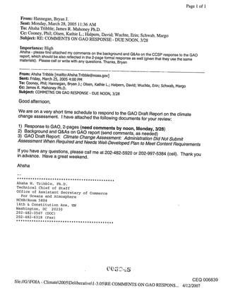 Page 1 of I

  From: Hannegan, Bryan J.
  Sent: Monday, March 28, 2005 11:36 AM
  To: Ahsha Tribble; James R. Mahoney Ph.D.
  Cc: Cooney, Phil; Olsen, Kathie L.; Halpern, David; Wuchte, Erin; Schwab, Margo
  Subject: RE: COMMENTS ON GAd RESPONSE - DUE NOON, 3/28

  Importance: High
  Ahsha - please find attached my comments on the background and Q&As on the CCSP response to the GAd
  report, which should be also reflected in the 2-page formal response as well (given that they use the same
  materials). Please call or write with any questions. Thanks, Bryan


   From: Ahsha Tribble [mailto:Ahsha.Tribble@noaa.gov]
  Sent: Friday, March 25, 2005 4:00 PM
  To: Cooney, Phil; Hannegan, Bryan .].; Olsen, Kathie L.; Halpern, David; Wuchte, Erin; Schwab, Margo
  (;¢: .]ames R. Mahoney Ph.D.
  Subject: COMMETNS ON GAd RESPONSE - DUE NOON, 3/28

  Good afternoon,
 We are on a very short time schedule to respond to the GAd Draft Report on the climate
 change assessment. I have attached the following documents for your review:

 1) Response to GAO, 2-pages (need comments by noon, Monday, 3/28)
 2) Background and Q&As on GAO report (send comments, as needed)
 3) GAO Draft Report: C/imate Change Assessment: Administration Did Not Submit
 Assessment When Required and Needs We//-Deve/oped P/an to Meet Content Requirements
 If you have any questions, please call me at 202-482-5920 or 202-997-5384 (cell). Thank you
 in advance. Have a great weekend.

 Ahsha


Ahsha N. Tribble, Ph.D.
Technical Chief of Staff
Office of Assistant Secretary of Commerce
  For Oceans and Atmosphere
HCHB/Room 5804
14th & Constitution Ave, NW
Washington, DC 20230
202-482-3567 (DOC)
202-482-6318 (Fax)




                                                                                                         CEQ 006839
file://GAFOIA - Climate2005~De]iberativel_3.05kRE COMMENTS ON GAd RESPONS... 4/12/2007
 