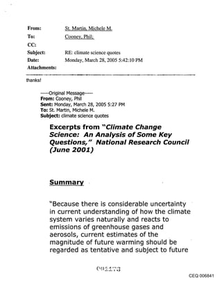 ~rom:              St. Martin, Michele M.
                   Cooney, Phil;

Subject:           RE: climate science quotes
Date:              Monday, March 28, 2005 5:42:10 PM
Attachments:

thanks!

      ..... Original Message .....
      From: Cooney, Phil
      Sent: Monday, March 28, 2005 5:27 PM
      To: St, Martin, Michele M,
      Subject: climate science quotes

          Excerpts from "Climate Change
          Science: An Analysis of Some Key
          Questions," National Research Council
          (June 2001)



           Summary


          "Because there is considerable uncertainty
          in current understanding of how the climate
          system varies naturally and reacts to
          emissions of greenhouse gases and
          aerosols, current estimates of the
          magnitude of future warming should be
          regarded as tentative and subject to future


                                                        CEQ 006841
 