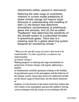 adjustments (either upward or downward).
    Reducing the wide range of uncertainty
    inherent in current model predictions of
    global climate change will require major
    advances in understanding and modeling of
    both (1) the factors that determine
    atmospheric concentrations of greenhouse
    gases and aerosols, and (2) the so-called
    "feedbacks" that determine the sensitivity of
    the climate system to a prescribed increase
    in greenhouse gases. There also is a
    pressing need for a global observing system
    designed for monitoring climate."


 "What are the specific areas of science that need to be
studied further, in order of priority, to advance our
understanding
of climate change ?
Making progress in reducing the large uncertainties in
projections of future climate will require addressing a
number
of fundamental scientific questions relating to the buildup
of greenhouses gases in the atmosphere and the behavior of
the climate system. Issues that need to be addressed include
(a) the future usage of fossil fuels, (b) the future emissions
of
methane, (c) the fraction of the future fossil-fuel carbon that
will remain in the atmosphere and provide radiative forcing
versus exchange with the oceans or net exchange with the


                                                             CEQ 006842
 