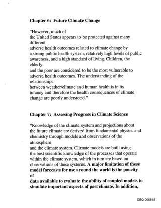 Chapter 6: Future Climate Change

"However, much of
the United States appears to be protected against many
different
adverse health outcomes related to climate change by
a strong public health system, relatively high levels of public
awareness, and a high standard of living. Children, the
elderly,
and the poor are considered to be the most vulnerable to
adverse health outcomes. The understanding of the
relationships
between weather/climate and human health is in its
infancy and therefore the health consequences of climate
change are poorly understood."


Chapter 7: Assessing Progress in Climate Science

"Knowledge of the climate system and projections about
the future climate are derived from fundamental physics and
chemistry through models and observations of the
atmosphere
and the climate system. Climate models are built using
the best scientific knowledge of the processes that operate
within the climate system, which in turn are based on
observations of these systems. A major limitation of these
model forecasts for use around the world is the paucity
of
data available to evaluate the ability of coupled models to
simulate important aspects of past climate. In addition,

                                                          CEQ 006845
 