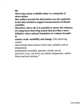 the
observing system available today is a composite of
observations
that neither provide the information nor the continuity
in the data needed to support measurements of climate
variables.
Therefore, above all, it is essential to ensure the existence
of a long-term observing system that provides a more
definitive observational foundation to evaluate decadal-
to
century-scale variability and change. This observing
 system
must include observations of key state variables such as
temperature,
precipitation, humidity, pressure, clouds, sea ice
 and snow cover, sea level, sea-surface temperature, carbon
fluxes and soil moisture."




                                                         CEQ 006846
 
