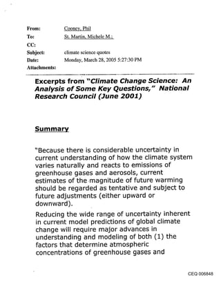 From:          Cooney, Phil
To:            St. Martin, Michele M.;


Subject:       climate science quotes
Date:          Monday, March 28, 2005 5:27:30 PM
Attachments:

      Excerpts from "Climate Change Science: An
      Analysis of Some Key Questions," National
      Research Council (June 2001)



      Summary


      "Because there is considerable uncertainty in
      current understanding of how the climate system
      varies naturally and reacts to emissions of
      greenhouse gases and aerosols, current
      estimates of the .magnitude of future warming
      should be regarded as tentative and subject to
      future adjustments (either upward or
      downward).
      Reducing the wide range of uncertainty inherent
      in current model predictions of global climate
      change will require major advances in
      understanding and modeling of both (1) the
      factors that determine atmospheric
      concentrations of greenhouse gases and


                                                    CEQ 006848
 