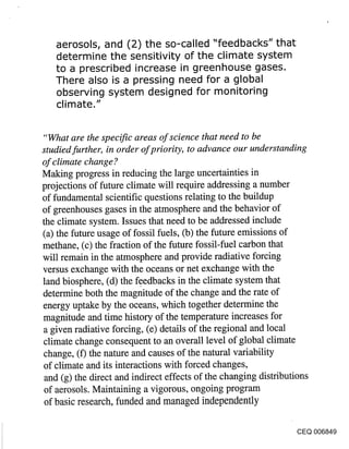 aerosols, and (2) the so-called "feedbacks" that
   determine the sensitivity of the climate system
   to a prescribed increase in greenhouse gases.
   There also is a pressing need for a global
   observing system designed for monitoring
   climate."


"What are the specific areas of science that need to be
studied further, in order of priority, to advance our understanding
of climate change ?
Making progress in reducing the large uncertainties in
projections of future climate will require addressing a number
of fundamental scientific questions relating to the buildup
of greenhouses gases in the atmosphere and the behavior of
the climate system. Issues that need to be addressed include
(a) the future usage of fossil fuels, (b) the future emissions of
methane, (c) the fraction of the future fossil-fuel carbon that
will remain in the atmosphere and provide radiative forcing
versus exchange with the oceans or net exchange with the
land biosphere, (d) the feedbacks in the climate system that
determine both the magnitude of the change and the rate of
energy uptake by the oceans, which together determine the
magnitude and time history of the temperature increases for
a given radiative forcing, (e) details of the regional and local
climate change consequent to an overall level of global climate
change, (f) the nature and causes of the natural variability
of climate and its interactions with forced changes,
 and (g) the direct and indirect effects of the changing distributions
 of aerosols. Maintaining a vigorous, ongoing program
of basic research, funded and managed independently

                                                                  CEQ 006849
 