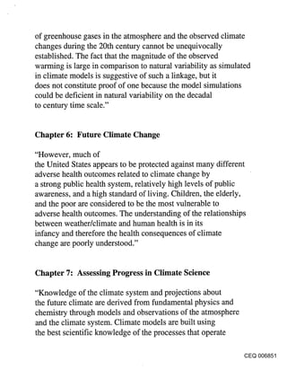 of greenhouse gases in the atmosphere and the observed climate
changes during the 20th century cannot be unequivocally
established. The fact that the magnitude of the observed
warming is large in comparison to natural variability as simulated
in climate models is suggestive of such a linkage, but it
does not constitute proof of one because the model simulations
could be deficient in natural variability on the decadal
to century time scale."


Chapter 6: Future Climate Change

"However, much of
the United States appears to be protected against many different
adverse health outcomes related to climate change by
a strong public health system, relatively high levels of public
awareness, and a high standard of living. Children, the elderly,
and the poor are considered to be the most vulnerable to
adverse health outcomes. The understanding of the relationships
between weather/climate and human health is in its
infancy and therefore the health consequences of climate
change are poorly understood."


Chapter 7: Assessing Progress in Climate Science

"Knowledge of the climate system and projections about
the future climate are derived from fundamental physics and
chemistry through models and observations of the atmosphere
and the climate system. Climate models are built using
the best scientific knowledge of the processes that operate

                                                              CEQ 006851
 