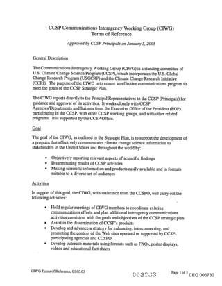 CCSP Communications Interagency Working Group (CIWG)
                             Terms of Reference
                      Approved by CCSP Principals on January 5, 2005


 General Description

 The Communications Interagency Working Group (CIWG) is a standing committee of
 U.S. Climate Change Science Program (CCSP), which incorporates the U.S. Global
 Change Research Program (USGCRP) and the Climate Change Research Initiative
 (CCRI). The purpose of the CIWG is to ensure an effective communications program to
 meet the goals of the CCSP Strategic Plan.

The CIWG reports directly to the Principal Representatives to the CCSP (Principals) for
guidance and approval of its activities. It works closely with CCSP
Agencies/Departments and liaisons from the Executive Office of the President (EOP)
participating in the CCSP, with other CCSP working groups, and with other related
programs. It is supported by the CCSP Office.

Goal

The goal of the CIWG, as outlined in the Strategic Plan, is to support the development of
a program that effectively communicates climate change science information to
stakeholders in the United States and throughout the world by:

        ¯ Objectively reporting relevant aspects of scientific findings
        ¯ Disseminating results of CCSP activities
        ¯ Making scientific information and products easily available and in formats
          suitable to a diverse set of audiences

Activities
In support of this goal, the CIWG, with assistance from the CCSPO, will can’y out the
following activities:
        ¯ Hold regular meetings of CIWG members to coordinate existing
          communications efforts and plan additional interagency communications
          activities consistent with the goals and objectives of the CCSP strategic plan
        ¯ Assist in the dissemination of CCSP’s products
        ¯ Develop and advance a strategy for enhancing, interconnecting, and
          promoting the content of the Web sites operated or supported by CCSP-
          participating agencies and CCSPO
        ¯ Develop outreach materials using formats such as FAQs, poster displays,
          videos and educational fact sheets



CIWG Terms of Reference, 01.05.05                                              Page 1 of 3
                                                                                             CEQ 006730
 