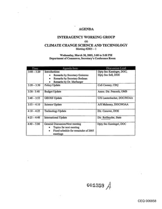 AGENDA

                         INTERAGENCY WORIGNG GROUP
                                                oll
              CLIMATE CHANGE SCIENCE AND TECHNOLOGY
                                         Meeting #2005 - 1

                          Wednesday, March 30, 2005, 3:00 to 5:00 PM
                  Department of Commerce, Secretary’s Conference Room



3:00- 3:20    Introductions                                  Dpty See Kassinger, IX)C;
                  * Remarks by Secretary.Guticrrcz           Dpty See Sell, DOE
                  o Remarks by Secretary Bodman
                  o Remarks by Dr. Marburger
3:20 - 3:30   Policy Update                                  CoS Cooney, CEQ

3:30 - 3:40   Budget Update                                  Assoc. Dir. Peacock, OMB

3:40 - 3:55   GEOSS Update                                   U/S Lautenbacher, DOC/NOA.A.

3:55 -4:10    Science update                                 A/S Mahoney, DOC/NOAA

4:10 - 4:25   Technology Update                              Dir. Conover, DOE

4:25 - 4:40   International Update                           Dir. Reifmyder, State

4:40 - 5:00   General Discussion/Next meeting                Dpty See Kassinger, DOC
                 ~ Topics for next meeting
                     Fixed schedule for remainder of 2005
                     meetings




                                                                                            CEQ 006858
 