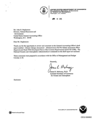 UNITE[:) STATES ~3EPARTMENT OF COMMERCE
                                                  The Assistant Secretary of Commerce
                                                  for Oo~ns and Atmosphere
                                                  Washtn$on, D.C, 20230




   Mr. John B. Stephenson
   Director, Natural Resources and
    Environment
   United States General Accounting Office
   Washington, D.C. 20548

   Dear Mr. Stephenson:

   Thank you for the opportunity to review and comment on the General Accounting Office’s draft
   report entitled: Climate Change Assessment: Administration Did Not Submit Assessment When
   Required and Needs Well-Developed Plan to Meet Content Requirements (GAO-05-338R). The
   National Oceanic and Atmospheric Administration’s comments on the draft report are enclosed.

   These comments were prepared in accordance with the Office of Management and Budget
   Circular A-50.
                                                 Sincerely,




                                                 James R. Mah           ..
                                                 Assistant Secretary of Commerce
                                                  for Oceans and Atmosphere

   Enclosure




                                                              THE O~PLITY ADMINIb---~FIATOR

Printed on Recycled Paper


                                                                                              CEQ 006860
 