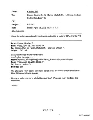 From:              Coone¥, Phil
To:                Pearce, Heather S.; St. Martin, Michele M.; Holbrook, William
                   F.; Cauthen, Kharv I.;
CC:
Subject:           RE: call
Date:              Friday, April 08, 2005 11:51:18 AM
Attachments:

Khary, let;s discuss options for next week and settle at today;s 4 PM. thanks Phil


From: Pearce, Heather S.
Sent: Friday, April 08, 2005 11:49 AM
To-" Cooney, Phil; St. Martin, Michele M.; Holbrook, William F.
Subject: FVV: call

Can we scheulde this for next week?
..... Original Message ......
From; Mormino, Brian (EPW) [mailto:Brian_Mormino@epw.senate.gov]
Sent: Friday, April 08, 2005 11:33 AM
To: Pearce, Heather S.
Subject: call
The Cleveland Plain Dealer called and asked about the follow-up conversation on
Clear Skies and climate change.

Have you had a chance to talk to Connaughton? We would really like to do this
next week.

Thanks.




                                                                                  CEQ 006862
 