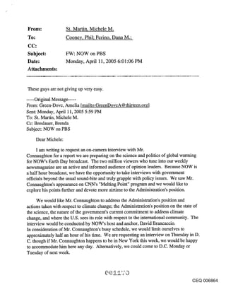 From:                 St. Martin, Michele M.
To:                   Coone¥, Phil; Perino, Dana M.;


Subject:              FW: NOW on PBS
Date:                 Monday, April 11, 2005 6:01:06 PM
Attachments:



These guys are not giving up very easy.

...... Original Message ......
From: Green-Dove, Amelia [mailto:GreenDoveA@thirteen.or~,]
Sent: Monday, April 11, 2005 5:59 PM
To: St. Martin, Michele M.
Cc: Breslauer, Brenda
Subject: NOW on PBS

      Dear Michele:

     I am writing to request an on-camera interview with Mr.
Connaughton for a report we are preparing on the science and politics of global warming
for NOW’s Earth Day broadcast. The two million viewers who tune into our weekly
newsmagazine are an active and informed audience of opinion leaders. Because NOW is
a half hour broadcast, we have the opportunity to take interviews with government
officials beyond the usual sound-bite and truly grapple with policy issues. We saw Mr.
Connaughton’s appearance on CNN’s "Melting Point" program and we would like to
explore his points further and devote more airtirne to the Administration’s position.

     We would like Mr. Connaughton to address the Administration’s position and
actions taken with respect to climate change; the Administration’s position on the state of
the science, the nature of the govemment’s current commitment to address climate
change, and where the U.S. sees its role with respect to the international community. The
interview would be conducted by NOW’s host and anchor, David Brancaccio.
In consideration of Mr. Connaughton’s busy schedule, we would limit ourselves to
approximately half an hour of his time. We are requesting an interview on Thursday in D.
C. though if Mr. Connaughton happens to be in New York this week, we would be happy
to accommodate him here any day. Alternatively, we could come to D.C. Monday or
Tuesday of next week.




                                                                                      CEQ 006864
 