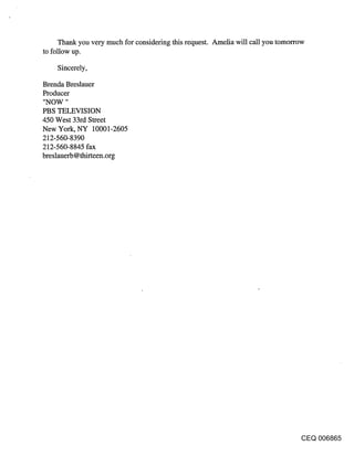 Thank you very much for considering this request. Amelia will call you tomorrow
to follow up.

    Sincerely,

Brenda Breslauer
Producer
"NOW "
PBS TELEVISION
450 West 33rd Street
New York, NY 10001-2605
212-560-8390
212-560-8845 fax
breslauerb @thirteen.org




                                                                                  CEQ 006865
 