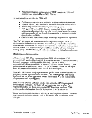 Plan and execute press announcements of CCSP products, activities, and
             findings, when requested by the CCSP Director.

 In undertaking these activities, the CIWG will:

        ¯ Collaborate across agencies to assist with existing communications efforts
        ¯ Leverage existing CCSP resources to implement approved CIWG initiatives
        * Work closely with other CCSP interagency working groups
        * With approval from the CCSP Director, communicate through existing
          professional, educational, civic, and other organizations, both at the national
          and international level, and through the news media, to leverage information
          dissemination capabilities
        ¯ Coordinate with the Climate Change Technology Program, when appropriate

The CIWG will prepare a 1-year communications implementation plan which will
include specific communications materials and activities, specific benchmarks and time
tables, resource requirements and assigned responsibilities as well as the approval process
for each product. The implementation plan will be reviewed by relevant substantive
working groups. The CCSP Principals will review and approve the implementation plan.

Membership and Decision-making

All agencies and EOP offices participating in the CCSP will designate a CIWG
representative(s) appointed by their CCSP Principal. An alternate CIWG representative(s)
from each agency may be designated by either their Principal or primary
representative(s). The responsibilities of each CIWG member include attending CIWG
meetings, regularly updating their CCSP Principal on CIWG activities, and serving to
foster two-way communication between the CIWG and their agency.

The CIWG may establish sub-groups to work on specific issues. Membership in the sub-
groups may include representatives of the other CCSP working groups, other agency
representatives, and, when appropriate, external stakeholders. A CIWG liaison will be
designated from each working group.

The CIWG will have two Co-Chairs selected from among the CIWG members and.
approved by the Principals. Co-Chairs will serve a one-year term of office. The
responsibilities of the Co-chairs are to conduct CIWG meetings, coordinate CIWG
activities, and regularly update the CCSP Director and CCSP Office Director.

Internal working group decisions will generally be made by group consensus. Decisions
involving public communication activities or deliverables must be confirmed by the
Principals.




CIWG Terms of Reference, 01.05.05                                             Page 2 of 3 CEQ 006731
 