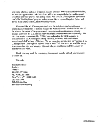 active and informed audience of opinion leaders. Because NOW is a half hour broadcast,
we have the opportunity to take interviews with government officials beyond the usual
sound-bite and truly grapple with policy issues. We saw Mr. Connaughton’s appearance
on CNN’s "Melting Point" program and we would like to explore his points further and
devote more airtime to the Administration’s position.

     We would like Mr. Connaughton to address the Administration’s position and
actions taken with respect to climate change; the Administration’s position on the state of
the science, the nature of the government’s current commitment to address climate
change, and where the U.S. sees its role with respect to the international community. The
interview would be conducted by NOW’s host and anchor, David Brancaccio. In
consideration of Mr. Connaughton’s busy schedule, we would limit ourselves to
approximately half an hour of his time. We are requesting an interview on Thursday in D.
C. though if Mr. Connaughton happens to be in New York this week, we would be happy
to accommodate him here any day. Alternatively, we could come to D.C. Monday or
Tuesday of next week.

     Thank you very much for considering this request. Amelia will call you tomorrow
to follow up.

    Sincerely,

Brenda Breslauer
Producer
"NOW "
PBS TELEVISION
450 West 33rd Street
New York, NY 10001-2605
212-560-8390
212-560-8845 fax
breslauerb @thirteen.org




                                                                                     CEQ 006868
 