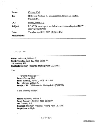 From:              Cooney, Phil
To:                Holbrook, William F.; Connaughton, James; St. Martin,
                   Michele M.;
CC:                Perino, Dana M.;
Subject:           RE: CNN transcript -- see below -- recommend against NOW
                   interview (3/37/05)
Date:              Tuesday, April 12, 2005 12:26:51 PM
Attachments:




From: Holbrook, William F.
Sent: Tuesday, April 12, 2005 12:22 PM
To: Cooney~ Phil
Subject: RE: CNN Presents: Melting Point (3/37/05)

Yes

      ..... Original Message .....
      From: Cooney, Phil
      Sent: Tuesday, April 12, 2005 12:21 PM
      To: Holbrook, William F.
      Subject: RE: CNN Presents: Melting Point (3/37/05)

      is that the only excerpt?


      From: Holbrook, William F.
      Sent: Tuesday, April 12, 2005 12:20 PM
      To-" Cooney, Phil
      Subject’- FW: CNN Presents: Melting Point (3/37/05)
      Importance-" High




                                                                           CEQ 006870
 