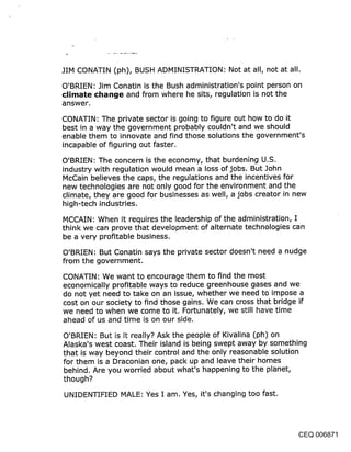 JIM CONATIN (ph), BUSH ADMINISTRATION: Not at all, not at all.

O’BRIEN: Jim Conatin is the Bush administration’s point person on
climate cl~ancje and from where he sits, regulation is not the
answer.

CONATIN: The private sector is going to figure out how to do it
best in a way the government probably couldn’t and we should
enable them to innovate and find those solutions the government’s
incapable of figuring out faster.

O’BRIEN: The concern is the economy, that burdening U.S.
industry with regulation would mean a loss of jobs. But John
McCain believes the caps, the regulations and the incentives for
new technologies are not only good for the environment and the
climate, they are good for businesses as well, a jobs creator in new
high-tech industries.

MCCAIN: When it requires the leadership of the administration, I
think we can prove that development of alternate technologies can
be a very profitable business.

O’BRIEN: But Conatin says the private sector doesn’t need a nudge
from the government.

CONATIN: We want to encourage them to find the most
economically profitable ways to reduce greenhouse gases and we
do not yet need to take on an issue, whether we need to impose a
cost on our society to find those gains. We can cross that bridge if
we need to when we come to it. Fortunately, we still have time
ahead of us and time is on our side.

O’BRIEN: But is it really? Ask the people of Kivalina (ph) on
Alaska’s west coast. Their island is being swept away by something
that is way beyond their control and the only reasonable solution
for them is a Draconian one, pack up and leave their homes
behind. Are you worried about what’s happening to the planet,
though?

UNIDENTIFIED MALE: Yes I am. Yes, it’s changing too fast.




                                                              CEQ 006871
 
