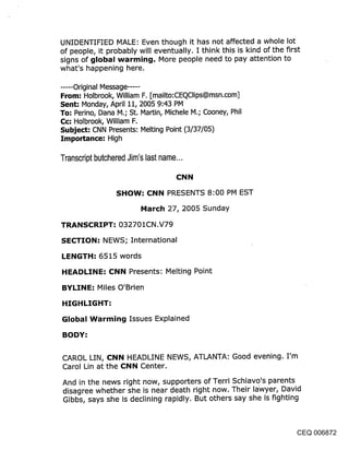 UNIDENTIFIED MALE: Even though it has not affected a whole lot
of people, it probably will eventually. I think this is kind of the first
signs of global warming. More people need to pay attention to
what’s happening here.

..... Original Message .....
From: Holbrook, William F. [mailto:CEQClips@msn.com]
Sent: Monday, April 11, 2005 9:43 PM
To: Perino, Dana M.; St. Martin, Michele M.; Cooney, Phil
C¢: Holbrook, William F.
Subject: CNN Presents: Melting Point (3/37/05)
Importance: High

Transcript butchered Jim’s last name...

                                     CNN

                  SHOW-" CNN PRESENTS 8:00 PM EST

                          March 27, 2005 Sunday

TRANSCRIPT-" 032701CN.V79

SECTION: NEWS; International

LENGTH: 6515 words

HEADLINE: CNN Presents: Melting Point

BYLINE: Miles O’Brien

HIGHLIGHT:

Global Warming Issues Explained

BODY:


CAROL LIN, CNN HEADLINE NEWS, ATLANTA: Good evening. I’m
Carol Lin at the CNN Center.

And in the news right now, supporters of Terri Schiavo’s parents
disagree whether she is near death right now. Their lawyer, David
Gibbs, says she is declining rapidly. But others say she is fighting



                                                                    CEQ 006872
 