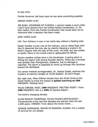 to stay alive.

Florida Governor Jeb Bush says he has done everything possible.

(BEGIN VIDEO CLIP)

JEB BUSH, GOVERNOR OF FLORIDA: I cannot violate a court order.
I don’t have powers from the United States Constitution, or, for
that matter, from the Florida Constitution that would allow me to
intervene after a decision has been made.

(END VIDEO CLIP)

LIN: Terri Schiavo is now in her tenth day without a feeding tube.

Easter Sunday is over now at the Vatican, and an ailing Pope John
Paul II observed the holy day by silently blessing a crowd in St.
Peter’s Square with the sign of the cross. He tried, but was unable
to speak. Many in the crowd cried or applauded his efforts.

Severe weather strikes here in the Southeast. A spring storm is
hitting the region with strong thunder storms. Police say a tornado
was spotted near Montgomery, Alabama, but no damage is
reported. The storm is expected to move up through the Carolinas
toward the Northeast.

Our senior medical correspondent, Dr. Sanjay Gupta, explores the
mystery of memory tonight at 10:00 Eastern. So don’t forget.

But right now, Miles O’Brien travels from the Arctic Circle to the
South Pacific to track.the impact of global warmin~j as Cl~il~l
PRESENTS "Melting Point."

MILES O’BRIEN, HOST, Cl~ll~l PRESENTS "MELTING POINT": From
¢l~ll~l PRESENTS, this is a 131~ll~l 25 Special Report.

The Earth’s changing climate.

ELLEN MOSLEY-THOMPSON, POLAR PALEOCLIMATOLOGIST:
Temperatures of the last few decades are warmer than the last
2,000 years. O’BRIEN: From above the Arctic Circle ...

GEORGE AHMAOGAK, MAYOR OF BARROW, ALASKA: It’s a matter
of survival for our people.




                                                               CEQ 006873
 