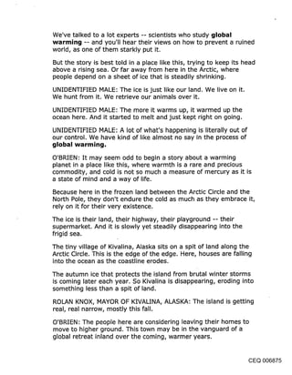 We’ve talked to a lot experts -- scientists who study global
warrnin~j -- and you’ll hear their views on how to prevent a ruined
world, as one of them starkly put it.
But the story is best told in a place like this, trying to keep its head
above a rising sea. Or far away from here in the Arctic, where
people depend on a sheet of ice that is steadily shrinking.

UNIDENTIFIED MALE: The ice is just like our land. We live on it.
We hunt from it. We retrieve our animals over it.

UNIDENTIFIED MALE: The more it warms up, it warmed up the
ocean here. And it started to melt and just kept right on going.

UNIDENTIFIED MALE: A lot of what’s happening is literally out of
our control. We have kind of like almost no say in the process of


O’BRIEN: It may seem odd to begin a story about a warming
planet in a place like this, where warmth is a rare and precious
commodity, and cold is not so much a measure of mercury as it is
a state of mind and a way of life.

Because here in the frozen land between the Arctic Circle and the
North Pole, they don’t endure the cold as much as they embrace it,
rely on it for their very existence.

The ice is their land, their highway, their playground -- their
supermarket. And it is slowly yet steadily disappearing into the
frigid sea.

The tiny village of Kivalina, Alaska sits on a spit of land along the
Arctic Circle. This is the edge of the edge. Here, houses are falling
into the ocean as the coastline erodes.

The autumn ice that protects the island from brutal winter storms
is coming later each year. So Kivalina is disappearing, eroding into
something less than a spit of land.

ROLAN KNOX, MAYOR OF KIVALINA, ALASKA: The island is getting
real, real narrow, mostly this fall.

O’BRIEN: The people here are considering leaving their homes to
move to higher ground. This town may be in the vanguard of a
global retreat inland over the coming, warmer years.


                                                                    CEQ 006875
 