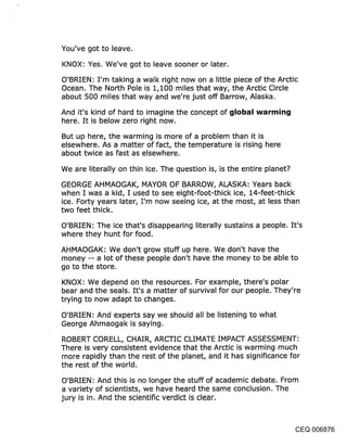 You’ve got to leave.
KNOX: Yes. We’ve got to leave sooner or later.

O’BRIEN: I’m taking a walk right now on a little piece of the Arctic
Ocean. The North Pole is 1,100 miles that way, the Arctic Circle
about 500 miles that way and we’re just off Barrow, Alaska.

And it’s kind of hard to imagine the concept of ~jlobal warr~in~j
here. It is below zero right now.
But up here, the warming is more of a problem than it is
elsewhere. As a matter of fact, the temperature is rising here
about twice as fast as elsewhere.

We are literally on thin ice. The question is, is the entire planet?

GEORGE AHMAOGAK, MAYOR OF BARROW, ALASKA: Years back
when I was a kid, I used to see eight-foot-thick ice, 14-feet-thick
ice. Forty years later, I’m now seeing ice, at the most, at less than
two feet thick.

O’BRIEN: The ice that’s disappearing literally sustains a people. It’s
where they hunt for food.

AHMAOGAK: We don’t grow stuff up here. We don’t have the
money -- a lot of these, people don’t have the money to be able to
go to the store.

KNOX: We depend on the resources. For example, there’s polar
bear and the seals. It’s a matter of survival for our people. They’re
trying to now adapt to changes.

O’BRIEN: And experts say we should all be listening to what
George Ahmaogak is saying.

ROBERT CORELL, CHAIR, ARCTIC CLIMATE IMPACT ASSESSMENT:
There is very consistent evidence that the Arctic is warming much
more rapidly than the rest of the planet, and it has significance for
the rest of the world.

O’BRIEN: And this is no longer the stuff of academic debate. From
a variety of scientists, we have heard the same conclusion. The
jury is in. And the scientific verdict is clear.



                                                                    CEQ 006876
 