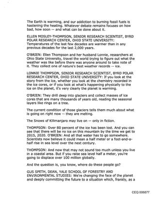 The Earth is warming, and our addiction to burning fossil fuels is
hastening .the heating. Whatever debate remains focuses on how
bad, how soon -- and what can be done about it.

ELLEN MOSLEY-THOMPSON, SENIOR RESEARCH SCIENTIST, BYRD
POLAR RESEARCH CENTER, OHIO STATE UNIVERSITY:
Temperatures of the last few decades are warmer than in any
previous decades for the last 2,000 years.

O’BRIEN: Ellen Thompson and her husband Lonnie, researchers at
Ohio State University, travel the world trying to figure out what the
weather was like before there was anyone around to take note of
it. They collect one of nature’s best weather records -- ice.

LONNIE THOMPSON, SENIOR RESEARCH SCIENTIST, BYRD POLAR
RESEARCH CENTER, OHIO STATE UNIVERSITY: If you look at the
story from the ice, whether you look at the chemistry recorded in
the ice cores, or if you look at what’s happening physically to the
ice on the planet, it’s very clearly the planet is warming.

O’BRIEN: They drill deep into glaciers and collect masses of ice
cores that are many thousands of years old, reading the seasonal
layers like rings on a tree.

The current condition of those glaciers tells them much about what
is going on right now -- they are melting.

The Snows of Kilimanjaro may live on -- only in fiction.

THOMPSON: Over 80 percent of the ice has been lost. And you can
see that there will be no ice on this mountain by the time we get to
2015, 2020. O’BRIEN: And all that water has to go somewhere.
Scientists now believe it could mean a half meter or a foot-and-a-
half rise in sea level over the next century.

THOMPSON: And now that may not sound too much unless you live
in a coastal area. But if you raise sea level half a meter, you’re
going to displace over 100 million globally.

And the question is, you know, where do these people go?

GUS SPETH, DEAN, YALE SCHOOL OF FORESTRY AND
ENVIRONMENTAL STUDIES: We’re changing the face of the planet
and deeply committing the future to a situation which, frankly, as a


                                                               CEQ 006877
 
