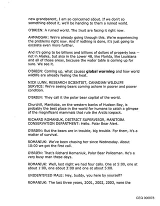 new grandparent, I am so concerned about. If we don’t so
something about it, we’ll be handing to them a ruined world.

O’BRIEN: A ruined world. The Inuit are facing it right now.
AHMAOGAK: We’re already going through this. We’re experiencing
the problems right now. And if nothing is done, it’s just going to
escalate even more further.
And it’s going to be billions and billions of dollars of property loss --
not in Alaska, but also in the Lower 48, like Florida, like Louisiana
and all of those areas, because the water table is coming up for
sure. We see it.
O’BRIEN: Coming up, what causes ~jlobal warrnin~j and how world
wildlife are already feeling the heat.
NICK LUNN, RESEARCH SCIENTIST, CANADIAN WILDLIFE
SERVICE: We’re seeing bears coming ashore in poorer and poorer
condition.

O’BRIEN: They call it the polar bear capital of the world.
Churchill, Manitoba, on the western banks of Hudson Bay, is
probably the best place in the world for humans to catch a glimpse
of the magnificent mammals that rule the Arctic icepack.

RICHARD ROMANIUK, DISTRICT SUPERVISOR, MANITOBA
CONSERVATION DEPARTMENT: Hello. Polar Bear Alert.

O’BRIEN: But the bears are in trouble, big trouble. FQr them, it’s a
matter of survival.

ROMANIUK: We’ve been chasing her since Wednesday. About
10:00 we got the first call.

O’BRIEN: That’s Richard Romaniuk, Polar Bear Policeman. He’s a
very busy man these days.

ROMANIUK: Well, last night we had four calls. One at 5:00, one at
about 1:00, one about 3:00 and one at about 5:00.

UNIDENTIFIED MALE: Hey, buddy, you here by yourself?.
ROMANIUK: The last three years~ 2001~ 2002~ 2003~ were the



                                                                        CEQ 006878
 