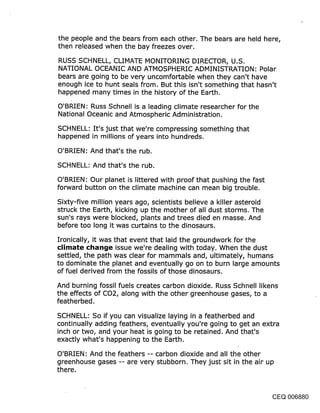 the people and the bears from each other. The bears are held here,
then released when the bay freezes over.

RUSS SCHNELL, CLIMATE MONITORING DIRECTOR, U.S.
NATIONAL OCEANIC AND ATMOSPHERIC ADMINISTRATION: Polar
bears are going to be very uncomfortable when they can’t have
enough ice to hunt seals from. But this isn’t something that hasn’t
happened many times in the history of the Earth.

O’BRIEN: Russ Schnell is a leading climate researcher for the
National Oceanic and Atmospheric Administration.

SCHNELL: It’s just that we’re compressing something that
happened in millions of years into hundreds.

O’BRIEN: And that’s the rub.

SCHNELL: And that’s the rub.

O’BRIEN: Our planet is littered with proof that pushing the fast
forward button on the climate machine can mean big trouble.

Sixty-five million years ago, scientists believe a killer asteroid
struck the Earth, kicking up the mother of all dust storms. The
sun’s rays were blocked, plants and trees died en masse. And
before too long it was curtains to the dinosaurs.

Ironically, it was that event that laid the groundwork for the
climate cl~an:je issue we’re dealing with today. When the dust
settled, the path was clear for mammals and, ultimately, humans
to dominate the planet and eventually go on to burn large amounts
of fuel derived from the fossils of those dinosaurs.

And burning fossil fuels creates carbon dioxide. Russ Schnell likens
the effects of CO2, along with the other greenhouse gases, to a
featherbed.

SCHNELL: So if you can visualize laying in a featherbed and
continually adding feathers, eventually you’re going to get an extra
inch or two, and your heat is going to be retained. And that’s
exactly what’s happening to the Earth.

O’BRIEN: And the feathers -- carbon dioxide and all the other
greenhouse gases -- are very stubborn. They just sit in the air up
there.


                                                                CEQ 006880
 