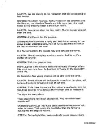 LAUPEPA: We are coming to the realization that this is not going to
last forever.

O’BRIEN: Miles from nowhere, halfway between the Solomons and
the Samoas, the islands of Tuvalu are little more than nine coral
heads barely treading water in the South Pacific.

LAUPEPA: You cannot stem the tide, really. There’s no way you can
stem the tide.

O’BRIEN: And therein lies the problem.

A changing climate means a rising sea. And there’s no way to rise
above ~llobal warrnin~l here. Most of Tuvalu sits little more than
six feet above mean sea level,

In a few generations the islands may sink beneath the waves.

LAUPEPA: There’s no high ground to move to. And for us it’s a
matter of survival.

O’BRIEN: Well, you grew up here.

Paani Laupepa is the nation’s assistant secretary of foreign affairs.
Like most everyone here, he has lived in Tuvalu by the sea nearly
all his life.

He doubts his four young children will be able to do the same.

LAUPEPA: Eventually .we will be forced to move from this place, will
be forced to move through no fault of our own.

O’BRIEN: While there is a natural fluctuation in sea levels, here the
trend has been up for as long as they’ve been able to measure it.

The signs are everywhere.

These crops here have been abandoned. Why have they been
abandoned?

UNIDENTIFIED MALE: They have been abandoned because of salt
water intrusion. That means the hard labor that the farmer is
putting into the crops is wasted.

O’BRIEN: During high tides, even moderate waves become shore-


                                                                CEQ 006882
 