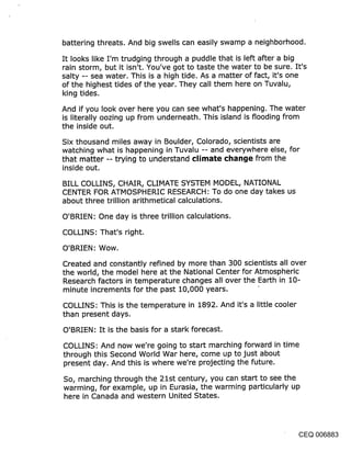 battering threats. And big swells can easily swamp a neighborhood.

It looks like I’m trudging through a puddle that is left after a big
rain storm, but it isn’t. You’ve got to taste the water to be sure. It’s
salty -- sea water. This is a high tide. As a matter of fact, it’s one
of the highest tides of the year. They call them here on Tuvalu,
king tides.

And if you look over here you can see what’s happening. The water
is literally oozing up from underneath. This island is flooding from
the inside out.

Six thousand miles away in Boulder, Colorado, scientists are
watching what is happening in Tuvalu -- and everywhere else, for
that matter -- trying to understand climate ¢l~ange from the
inside out.

BILL COLLINS, CHAIR, CLIMATE SYSTEM MODEL, NATIONAL
CENTER FOR ATMOSPHERIC RESEARCH: To do one day takes us
about three trillion arithmetical calculations.

O’BRIEN: One day is three trillion calculations.

COLLINS: That’s right.

O’BRIEN: Wow.

Created and constantly refined by more than 300 scientists all over
the world, the model here at the National Center for Atmospheric
Research factors in temperature changes all over the Earth in 10-
minute increments fo~" the past 10,000 years.

COLLINS: This is the temperature in 1892. And it’s a little cooler
than present days.

O’BRIEN: It is the basis for a stark forecast.

COLLINS: And now we’re going to start marching forward in time
through this Second World War here, come up to just about
present day. And this is where we’re projecting the future.

So, marching through the 21st century, you can start to see the
warming, for example, up in Eurasia, the warming particularly up
here in Canada and western United States.




                                                                 CEQ 006883
 