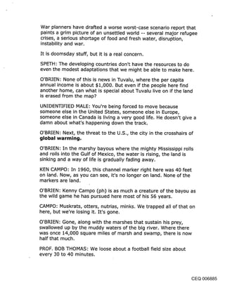 War planners have drafted a worse worst-case scenario report that
paints a grim picture of an unsettled world -- several major refugee
crises, a serious shortage of food and fresh water, disruption,
instability and war.

It is doomsday stuff, but it is a real concern.

SPETH: The developing countries don’t have the resources to do
even the modest adaptations that we might be able to make here.

O’BRIEN: None of this is news in Tuvalu, where the per capita
annual income is about $1,000. But even if the people here find
another home, can what is special about Tuvalu live on if the land
is erased from the map?

UNIDENTIFIED MALE: You’re being forced to move because
someone else in the United States, someone else in Europe,
someone else in Canada is living a very good life. He doesn’t give a
damn about what’s happening down the track.

O’BRIEN: Next, the threat to the U.S., the city in the crosshairs of
global warming,

O’BRIEN: In the marshy bayous where the mighty Mississippi rolls
and roils into the Gulf of Mexico, the water is rising, the land is
sinking and a way of life is gradually fading away.

KEN CAMPO: In 1960, this channel marker right here was 40 feet
on land. Now, as you can see, it’s no longer on land. None of the
markers are land.

O’BRIEN: Kenny Campo (ph) is as much a creature of the bayou as
the wild game he has pursued here most of his 56 years.

CAMPO: Muskrats, otters, nutrias, minks. We trapped all of that on
here, but we’re losing it. It’s gone.

O’BRIEN: Gone, along with the marshes that sustain his prey,
swallowed up by the muddy waters of the big river. Where there
was once 14,000 square miles of marsh and swamp, there is .now
half that much.

PROF. BOB THOMAS: We loose about a football field size about
every 30 to 40 minutes.




                                                                   CEQ 006885
 