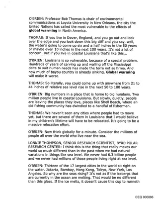 O’BRIEN: Professor Bob Thomas is chair of environmental
communications at Loyola University in New Orleans, the city the
United Nations has called the most vulnerable to the effects of
~jIol~al warr~it~j in North America.

THOMAS: If you live in Dover, England, and you go out and look
over the edge and you look down this big cliff and you say, well,
the water’s going to come up six and a half inches in the 50 years
or maybe even 10 inches in the next 100 years. It’s not a lot of
concern. But if you live in coastal Louisiana that’s like this...

O’BRIEN: Louisiana is so vulnerable, because of a special problem.
Hundreds of years of carving up and walling off the Mississippi
delta to suit human needs has made the terra not so firma. And
now much of bayou country is already sinking. GIol~al warr~in~j
will make it worse.

THOMAS: So literally, you could come up with anywhere from 21 to
44 inches of relative sea level rise in the next 50 to 100 years.

O’BRIEN: Big numbers in a place that is home to big numbers. Two
million people live in coastal Louisiana. But slowly, quietly, people
are leaving the places they love, places like Shell Beach, where an
old fishing community has dwindled to a handful of fisherman.

THOMAS: We haven’t seen any cities where people had to move
yet, but there are several of them in Louisiana that I would believe
in my children’s lifetime will have to be relocated. It’s going to be a
massive relocation effort.

O’BRIEN: Now think globally for a minute. Consider the millions of
people all over the world who live near the sea.

LONNIE THOMPSON, SENIOR RESEARCH SCIENTIST, BYRD POLAR
RESEARCH CENTER: I think this is the thing that really makes eur
world so much different than in the past when we had natural
variations in things like sea level. We never had 6.3 billion people
and we never had millions of those people living right at sea level.

O’BRIEN: Thirteen of the 17 largest cities in the world sit right on
the water. Jakarta, Bombay, Hong Kong, Tokyo, New York, Los
Angeles. So why are the seas rising? It’s not as if the icebergs that
are currently in the ocean are melting. That would be no different
than this glass. If the ice melts, it doesn’t cause this cup to runneth



                                                                CEQ 006886
 
